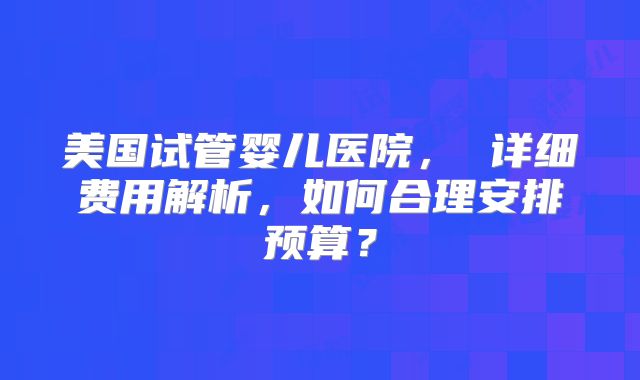 美国试管婴儿医院， 详细费用解析，如何合理安排预算？