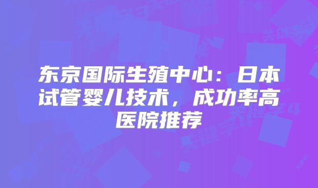 东京国际生殖中心：日本试管婴儿技术，成功率高医院推荐