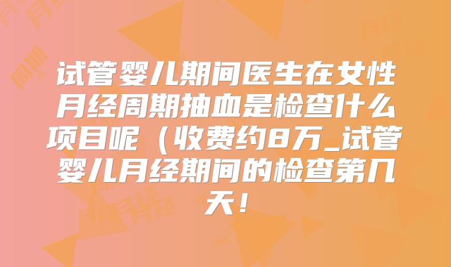 试管婴儿期间医生在女性月经周期抽血是检查什么项目呢(收费约8万_试管婴儿月经期间的检查第几天!