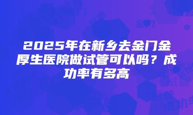 2025年在新乡去金门金厚生医院做试管可以吗?成功率有多高