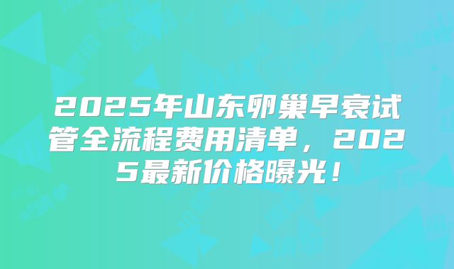 2025年山东卵巢早衰试管全流程费用清单,2025最新价格曝光!