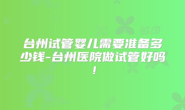台州试管婴儿需要准备多少钱-台州医院做试管好吗！