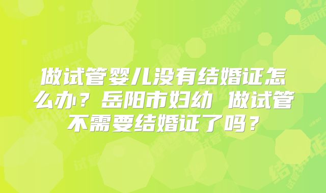 做试管婴儿没有结婚证怎么办？岳阳市妇幼 做试管不需要结婚证了吗？