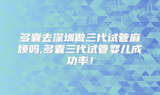 多囊去深圳做三代试管麻烦吗,多囊三代试管婴儿成功率！