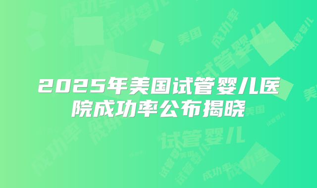 2025年美国试管婴儿医院成功率公布揭晓