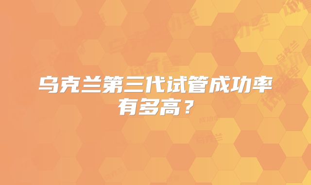 乌克兰第三代试管成功率有多高？