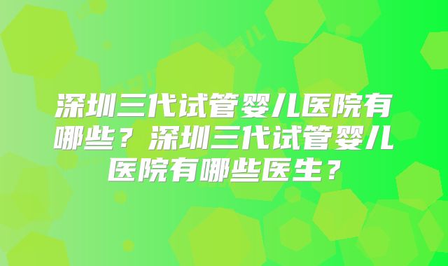 深圳三代试管婴儿医院有哪些?深圳三代试管婴儿医院有哪些医生?