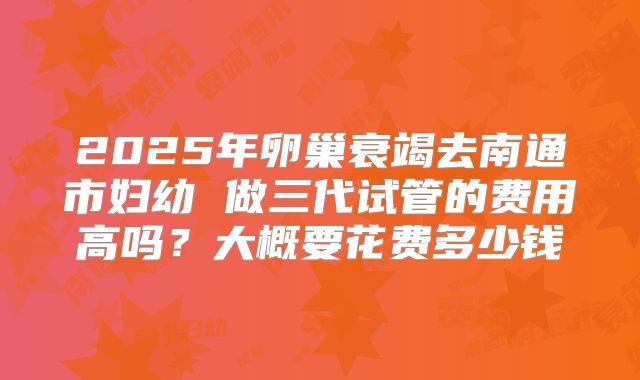2025年卵巢衰竭去南通市妇幼 做三代试管的费用高吗？大概要花费多少钱