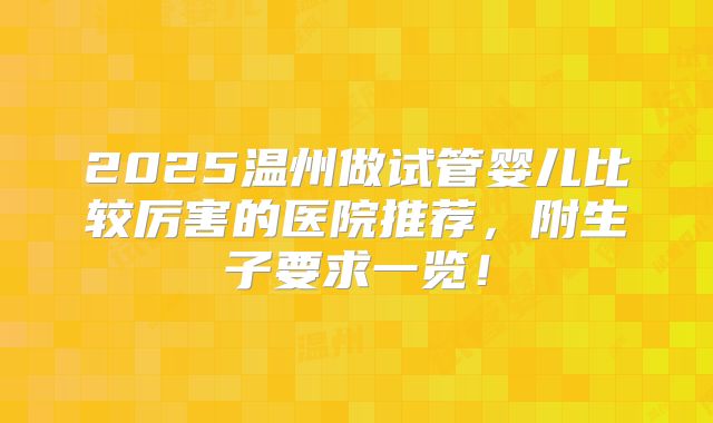 2025温州做试管婴儿比较厉害的医院推荐,附生子要求一览!