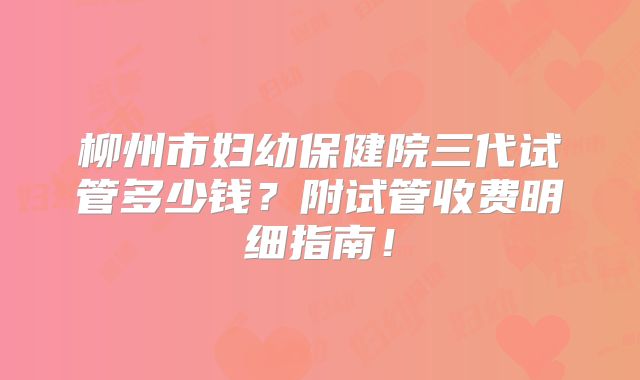 柳州市妇幼保健院三代试管多少钱？附试管收费明细指南！