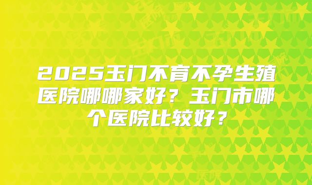 2025玉门不育不孕生殖医院哪哪家好?玉门市哪个医院比较好?