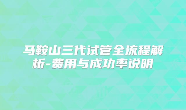 马鞍山三代试管全流程解析-费用与成功率说明
