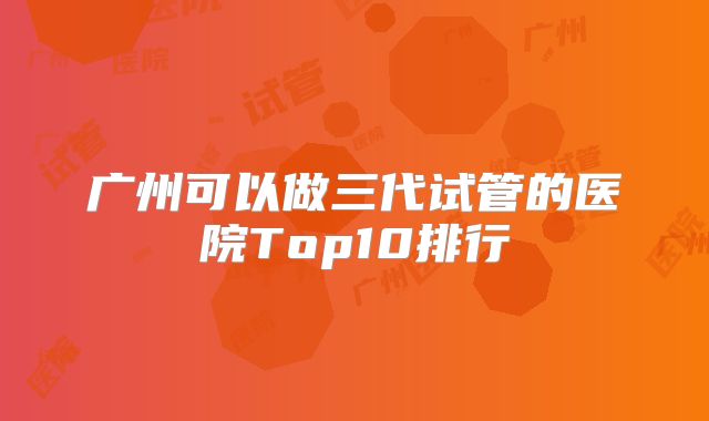 广州可以做三代试管的医院Top10排行