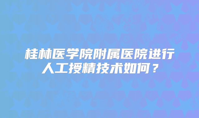 桂林医学院附属医院进行人工授精技术如何?