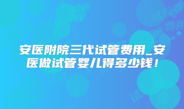 安医附院三代试管费用_安医做试管婴儿得多少钱！