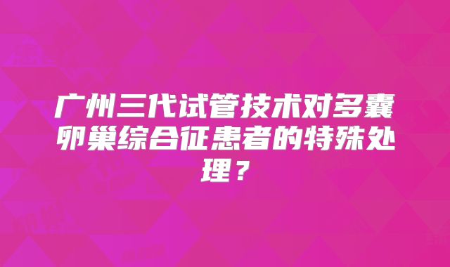 广州三代试管技术对多囊卵巢综合征患者的特殊处理？
