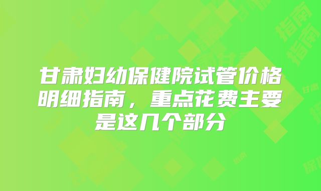 甘肃妇幼保健院试管价格明细指南，重点花费主要是这几个部分