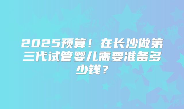 2025预算！在长沙做第三代试管婴儿需要准备多少钱？