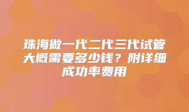 珠海做一代二代三代试管大概需要多少钱？附详细成功率费用
