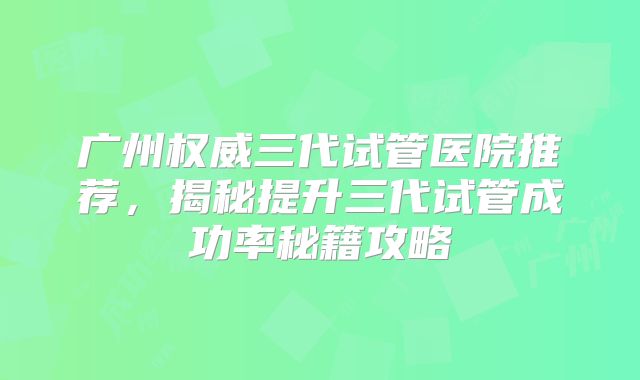 广州权威三代试管医院推荐，揭秘提升三代试管成功率秘籍攻略