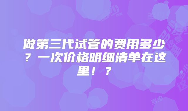 做第三代试管的费用多少？一次价格明细清单在这里！？