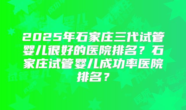 2025年石家庄三代试管婴儿很好的医院排名？石家庄试管婴儿成功率医院排名？