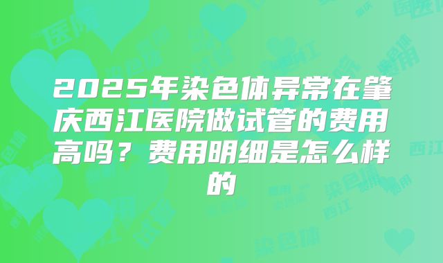 2025年染色体异常在肇庆西江医院做试管的费用高吗?费用明细是怎么样的