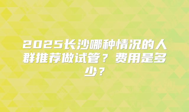 2025长沙哪种情况的人群推荐做试管？费用是多少？