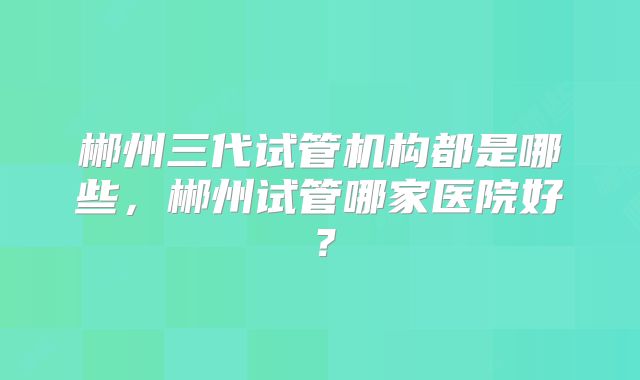 郴州三代试管机构都是哪些，郴州试管哪家医院好？
