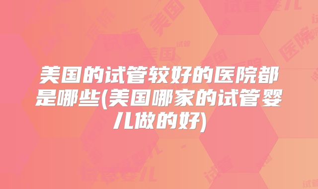 美国的试管较好的医院都是哪些(美国哪家的试管婴儿做的好)