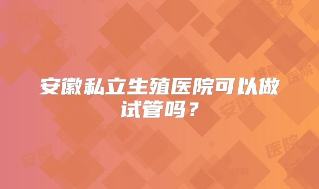 安徽私立生殖医院可以做试管吗?