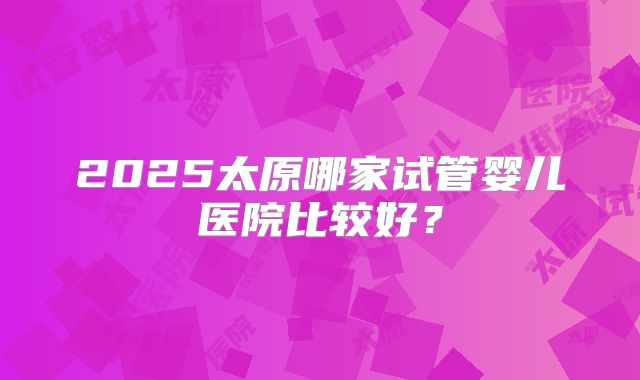 2025太原哪家试管婴儿医院比较好？