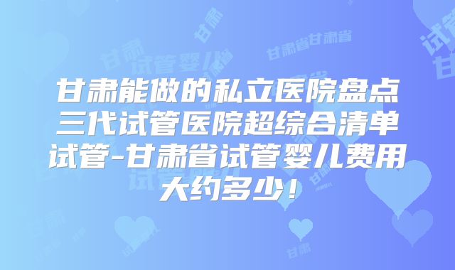 甘肃能做的私立医院盘点三代试管医院超综合清单试管-甘肃省试管婴儿费用大约多少!