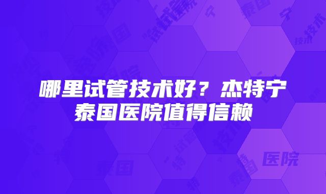 哪里试管技术好？杰特宁泰国医院值得信赖