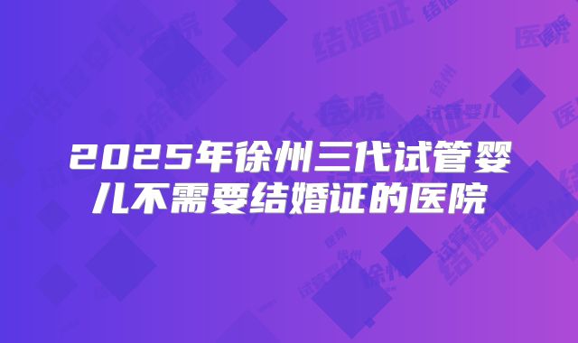 2025年徐州三代试管婴儿不需要结婚证的医院