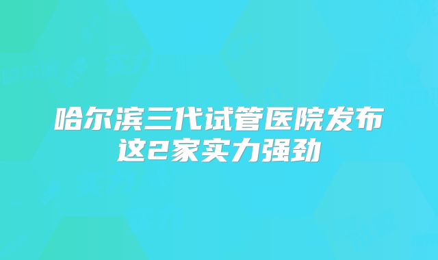 哈尔滨三代试管医院发布这2家实力强劲