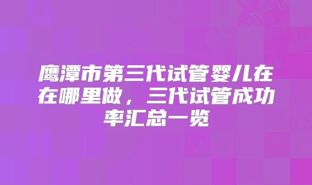 鹰潭市第三代试管婴儿在在哪里做，三代试管成功率汇总一览