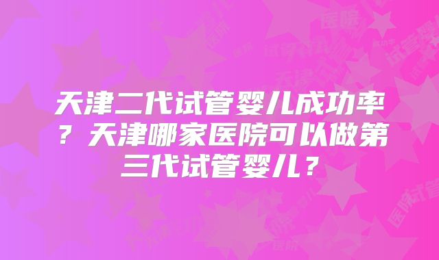 天津二代试管婴儿成功率?天津哪家医院可以做第三代试管婴儿?