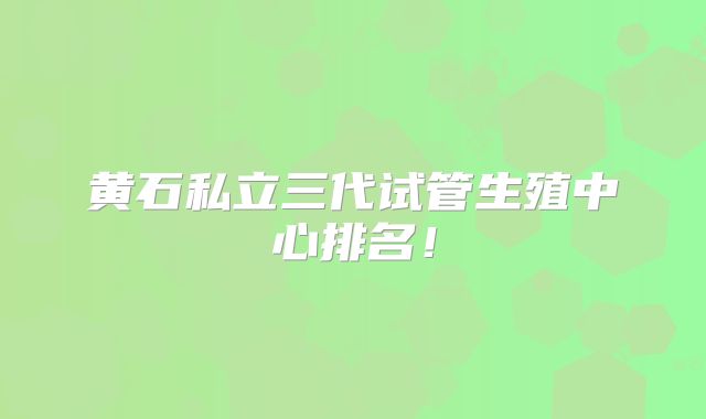 黄石私立三代试管生殖中心排名！