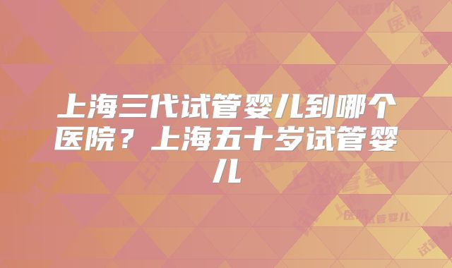 上海三代试管婴儿到哪个医院？上海五十岁试管婴儿