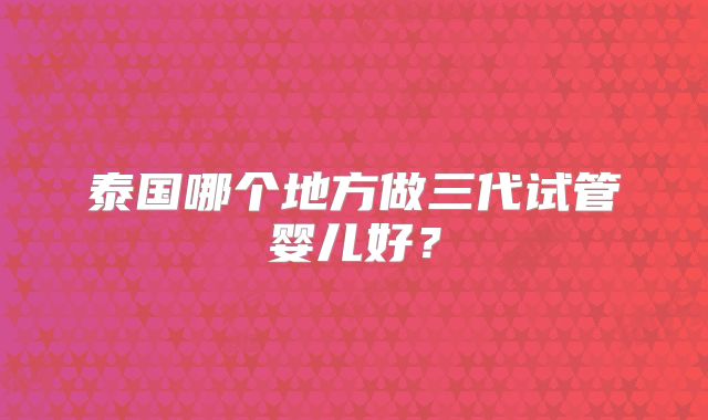 泰国哪个地方做三代试管婴儿好？