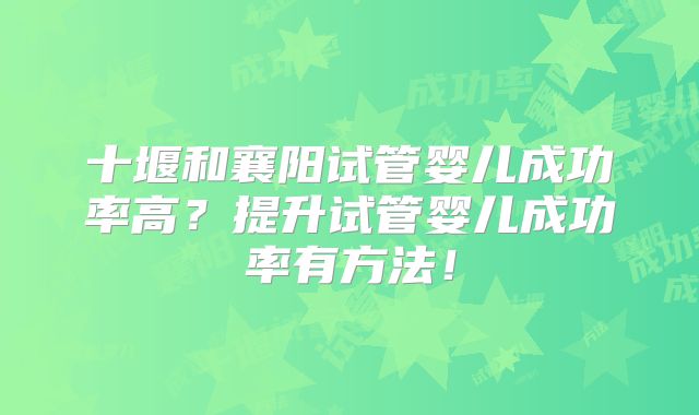 十堰和襄阳试管婴儿成功率高？提升试管婴儿成功率有方法！