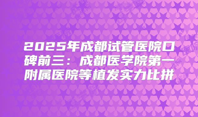2025年成都试管医院口碑前三：成都医学院第一附属医院等植发实力比拼