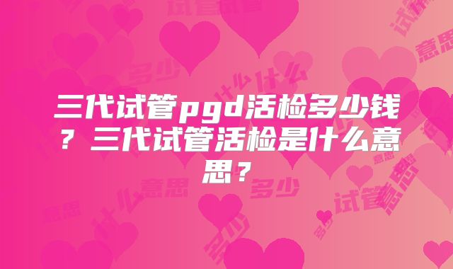 三代试管pgd活检多少钱?三代试管活检是什么意思?