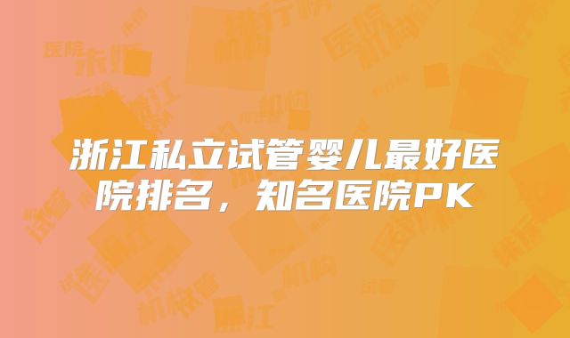 浙江私立试管婴儿最好医院排名，知名医院PK