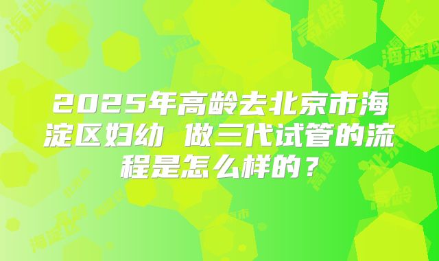 2025年高龄去北京市海淀区妇幼 做三代试管的流程是怎么样的？
