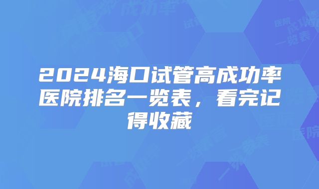 2024海口试管高成功率医院排名一览表，看完记得收藏