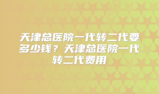 天津总医院一代转二代要多少钱?天津总医院一代转二代费用