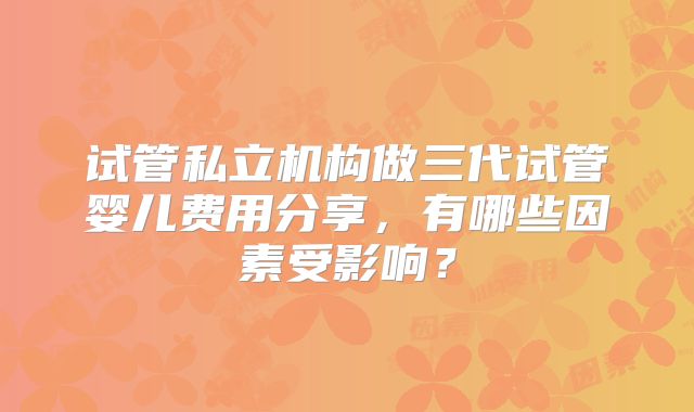 试管私立机构做三代试管婴儿费用分享,有哪些因素受影响?