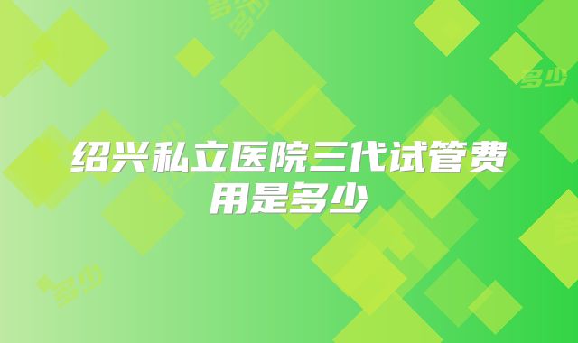 绍兴私立医院三代试管费用是多少